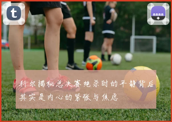 科尔揭秘总决赛绝杀时的平静背后其实是内心的紧张与焦虑