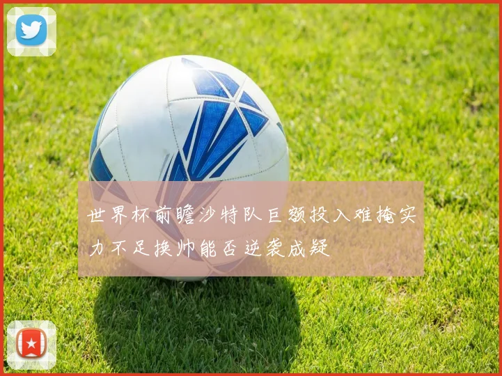 世界杯前瞻沙特队巨额投入难掩实力不足换帅能否逆袭成疑