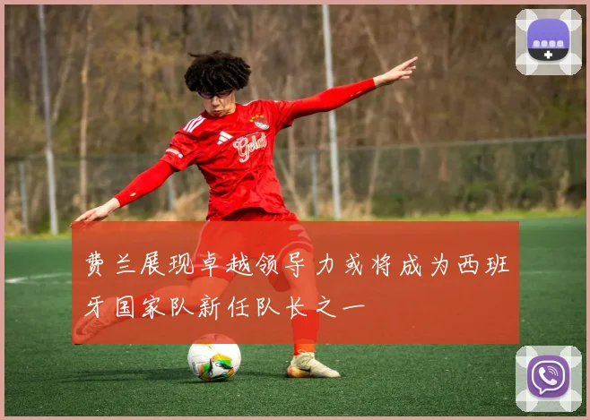 费兰展现卓越领导力或将成为西班牙国家队新任队长之一