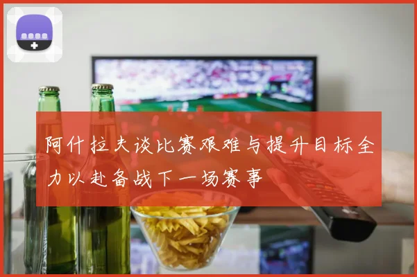 阿什拉夫谈比赛艰难与提升目标全力以赴备战下一场赛事