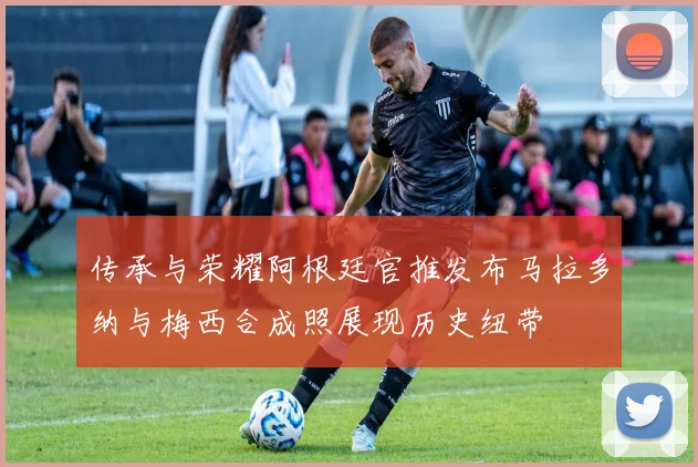 传承与荣耀阿根廷官推发布马拉多纳与梅西合成照展现历史纽带