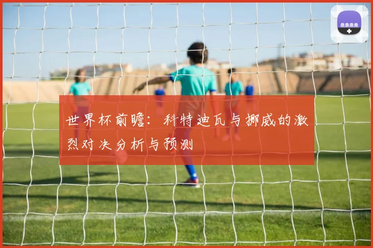 世界杯前瞻：科特迪瓦与挪威的激烈对决分析与预测