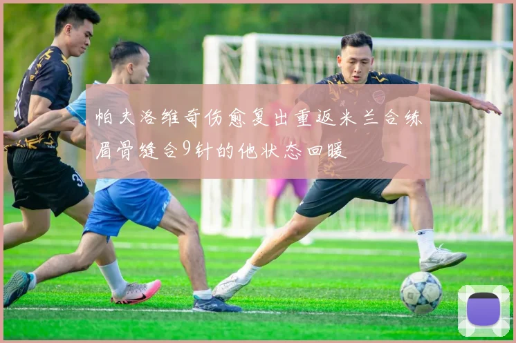 帕夫洛维奇伤愈复出重返米兰合练眉骨缝合9针的他状态回暖