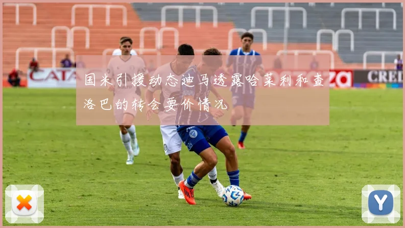 国米引援动态迪马透露哈莱利和查洛巴的转会要价情况