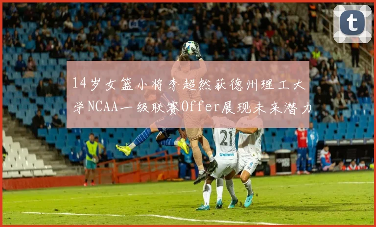 14岁女篮小将李超然获德州理工大学NCAA一级联赛Offer展现未来潜力