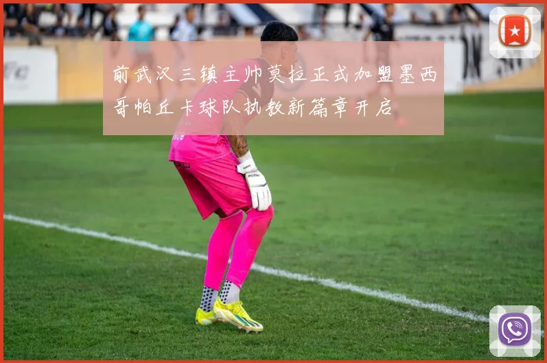 前武汉三镇主帅莫拉正式加盟墨西哥帕丘卡球队执教新篇章开启