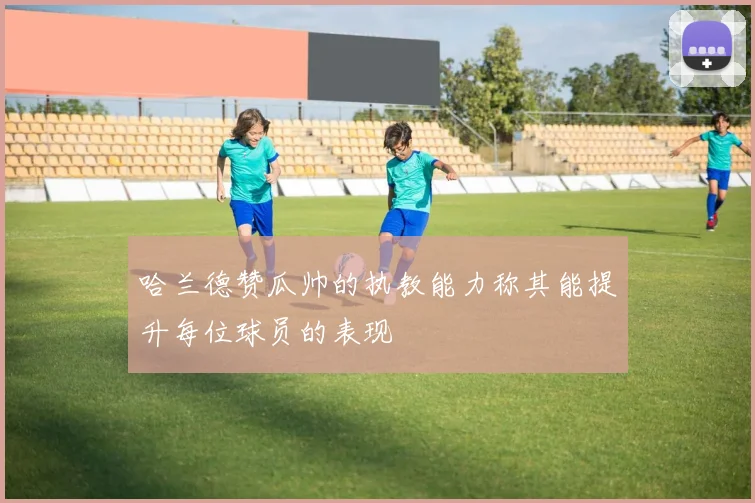 哈兰德赞瓜帅的执教能力称其能提升每位球员的表现
