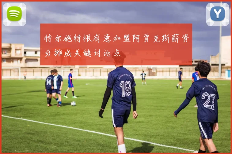 特尔施特根有意加盟阿贾克斯薪资分摊成关键讨论点