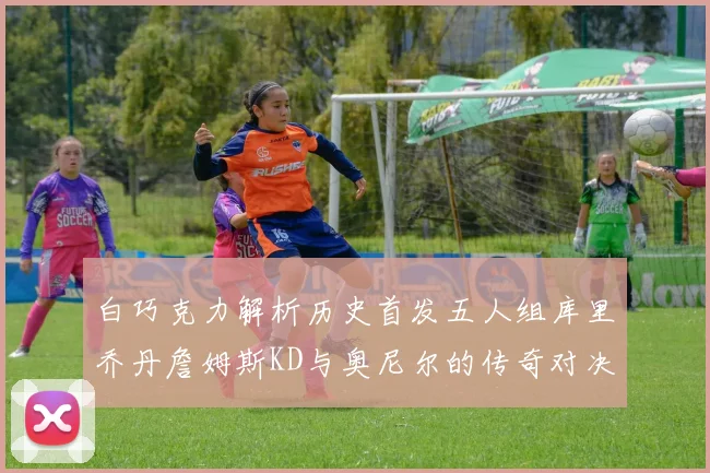 白巧克力解析历史首发五人组库里乔丹詹姆斯KD与奥尼尔的传奇对决与影响