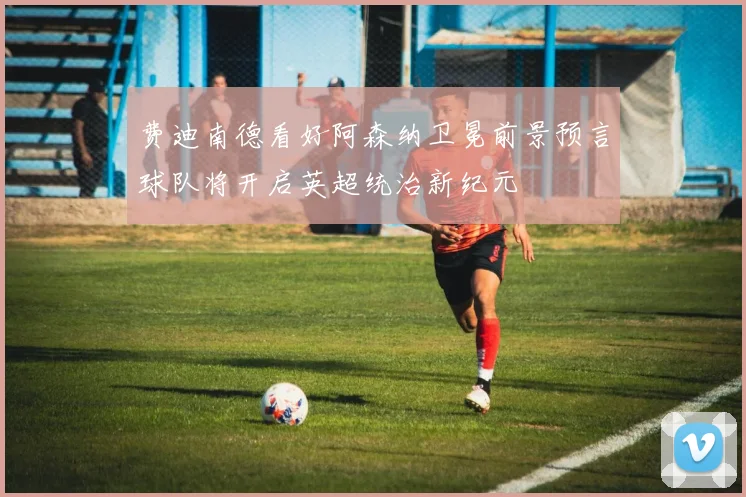 费迪南德看好阿森纳卫冕前景预言球队将开启英超统治新纪元