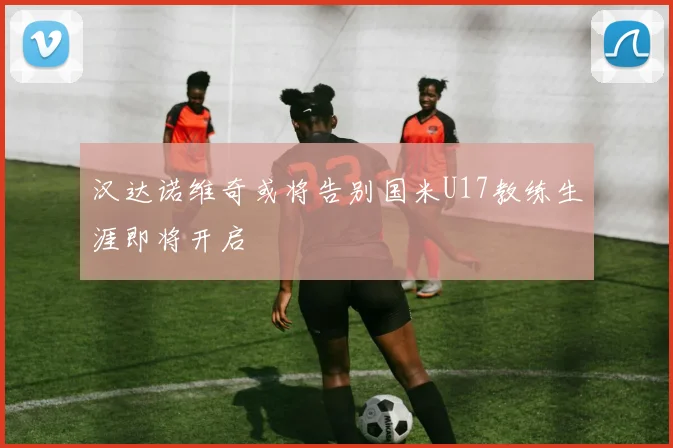 汉达诺维奇或将告别国米U17教练生涯即将开启