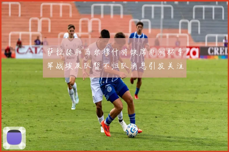 萨拉赫和马尔穆什将缺席非洲杯季军战埃及队暂不归队消息引发关注
