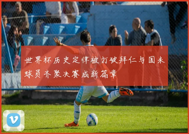 世界杯历史定律被打破拜仁与国米球员齐聚决赛成新篇章