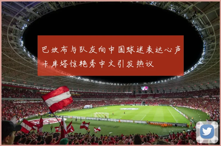 巴坎布与队友向中国球迷表达心声卡库塔惊艳秀中文引发热议