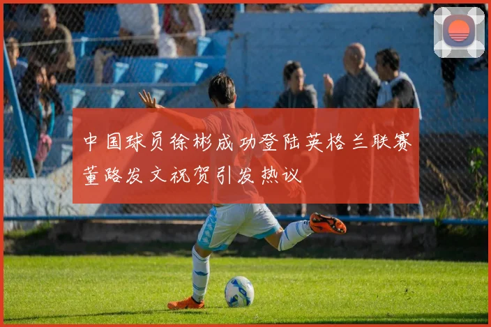 中国球员徐彬成功登陆英格兰联赛董路发文祝贺引发热议