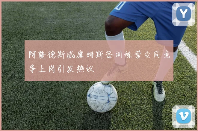 阿隆德斯威廉姆斯签训练营合同竞争上岗引发热议