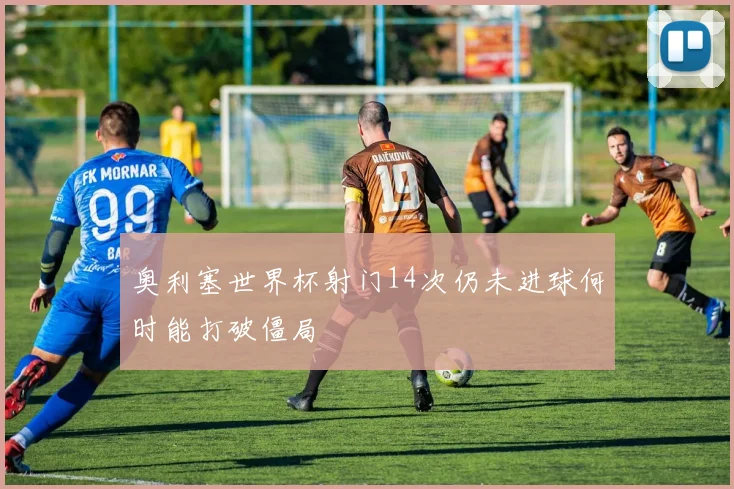 奥利塞世界杯射门14次仍未进球何时能打破僵局