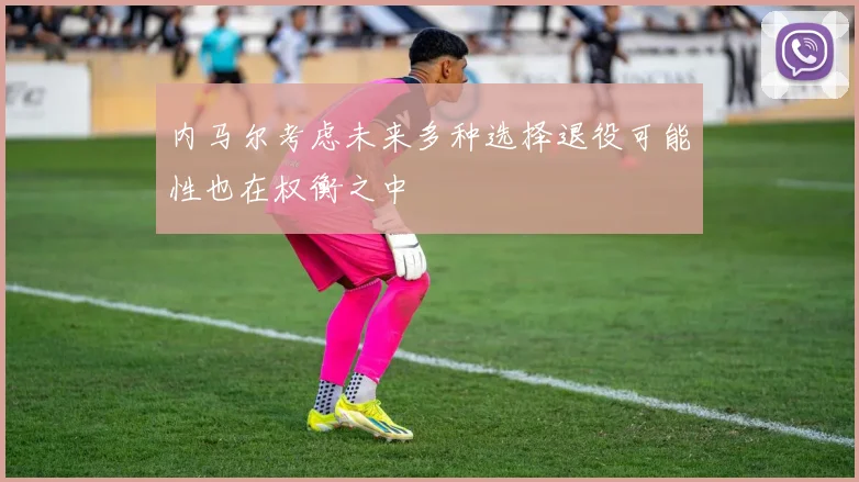 内马尔考虑未来多种选择退役可能性也在权衡之中