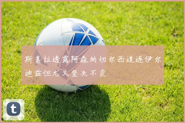 斯基拉透露阿森纳切尔西追逐伊尔迪兹但尤文坚决不卖