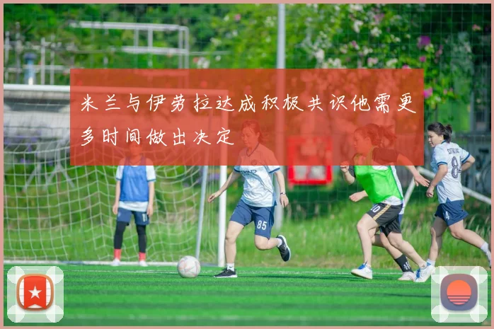 米兰与伊劳拉达成积极共识他需更多时间做出决定
