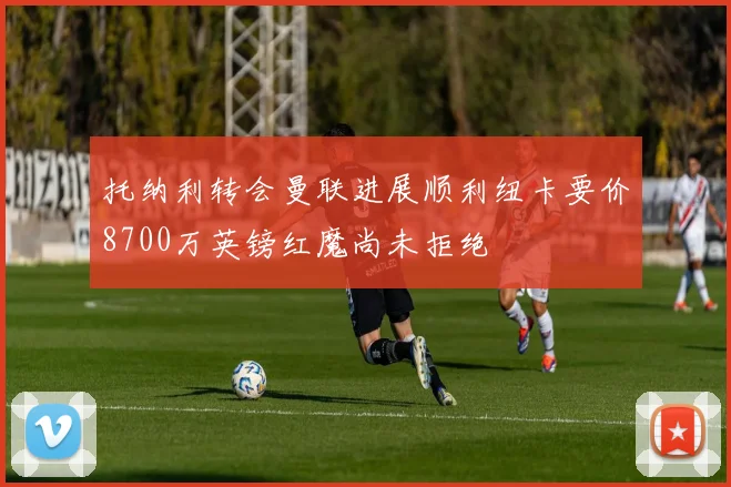 托纳利转会曼联进展顺利纽卡要价8700万英镑红魔尚未拒绝