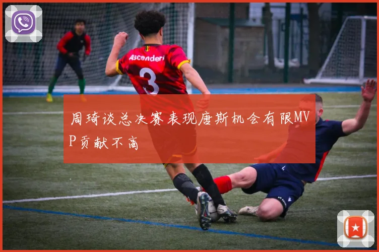周琦谈总决赛表现唐斯机会有限MVP贡献不高