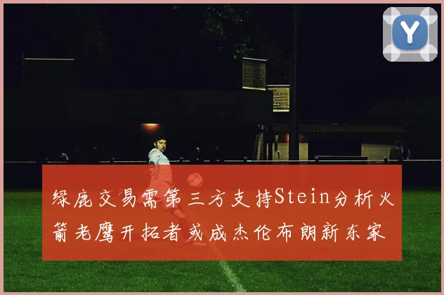 绿鹿交易需第三方支持Stein分析火箭老鹰开拓者或成杰伦布朗新东家