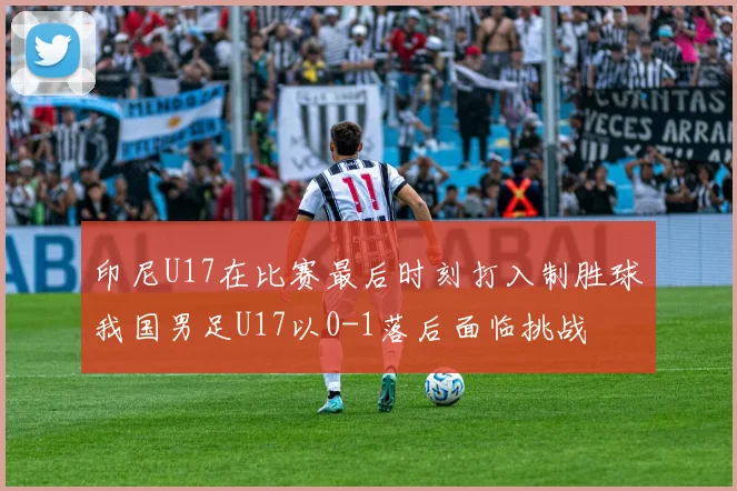 印尼U17在比赛最后时刻打入制胜球我国男足U17以0-1落后面临挑战