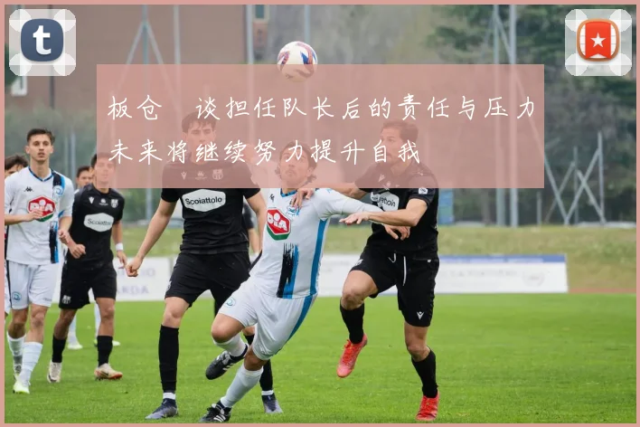 板仓滉谈担任队长后的责任与压力未来将继续努力提升自我