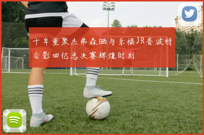 十年重聚杰弗森晒与乐福JR香波特合影回忆总决赛辉煌时刻