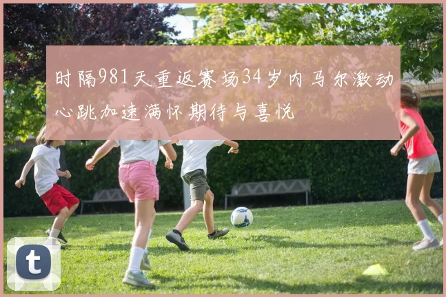 时隔981天重返赛场34岁内马尔激动心跳加速满怀期待与喜悦