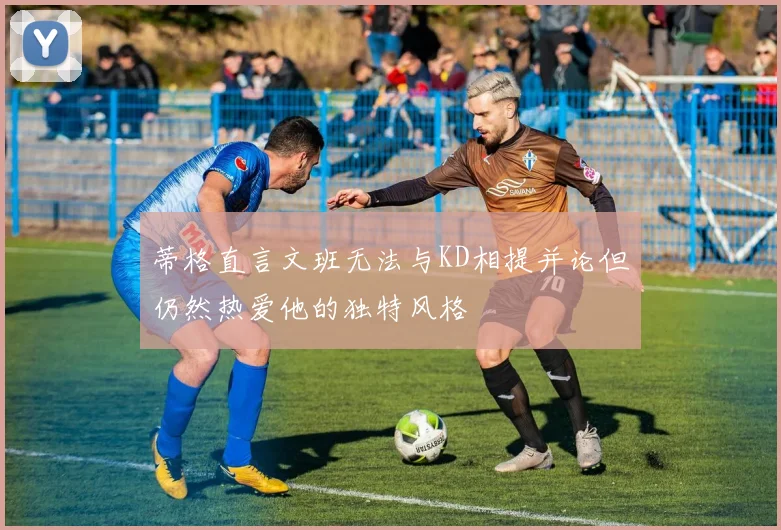 蒂格直言文班无法与KD相提并论但仍然热爱他的独特风格