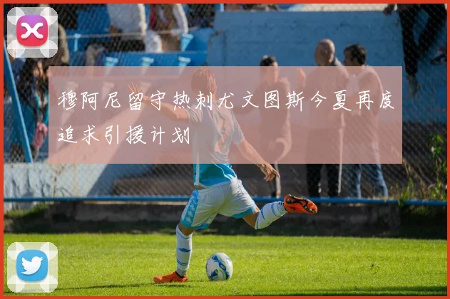 穆阿尼留守热刺尤文图斯今夏再度追求引援计划