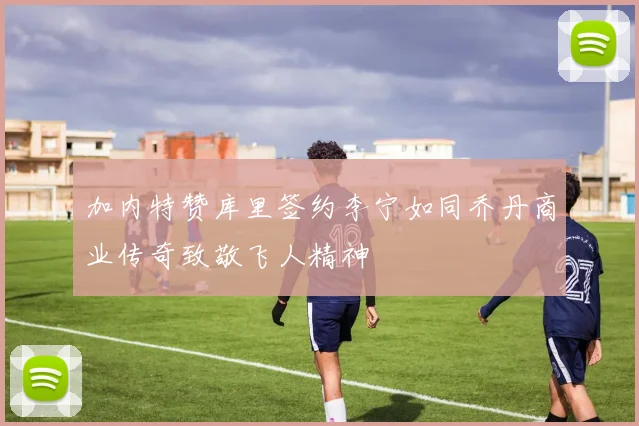 加内特赞库里签约李宁如同乔丹商业传奇致敬飞人精神