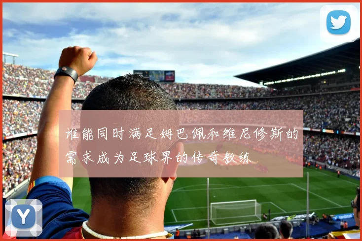 谁能同时满足姆巴佩和维尼修斯的需求成为足球界的传奇教练
