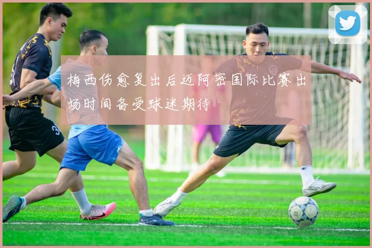 梅西伤愈复出后迈阿密国际比赛出场时间备受球迷期待